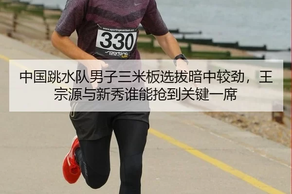 中国跳水队男子三米板选拔暗中较劲，王宗源与新秀谁能抢到关键一席